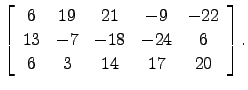 $\displaystyle \left[\begin{array}{ccccc}
6 & 19 &21 &-9 & -22\\
13 &-7 &-18 &-24 & 6\\
6 & 3 & 14 & 17 & 20
\end{array}\right].$